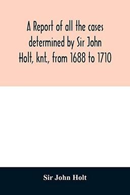 A report of all the cases determined by Sir John Holt, knt., from 1688 to 1710: during which time he was Lord Chief Justice of England: containing ... of Thomas Farrefley, late of the Middle-