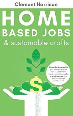 Home Based Jobs & Sustainable Crafts: Essential knowledge you need to acquire now to Understand Basic Economics, Make Organic Money, and Profit in Today’s Hotter World