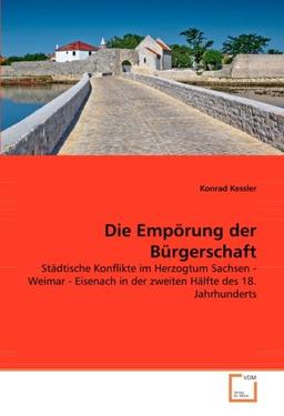 Die Empörung der Bürgerschaft: Städtische Konflikte im Herzogtum Sachsen - Weimar - Eisenach in der zweiten Hälfte des 18. Jahrhunderts