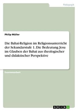 Die Bahai-Religion im Religionsunterricht der Sekundarstufe 1. Die Bedeutung Jesu im Glauben der Bahai aus theologischer und didaktischer Perspektive