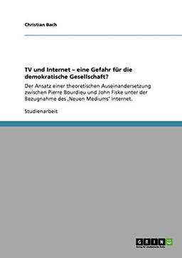 TV und Internet - eine Gefahr für die demokratische Gesellschaft?: Der Ansatz einer theoretischen Auseinandersetzung zwischen Pierre Bourdieu und John ... der Bezugnahme des ,Neuen Mediums' Internet.