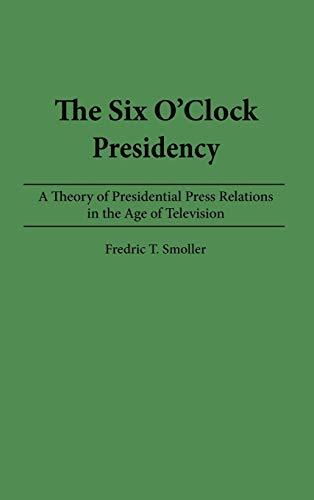 The Six O'Clock Presidency: A Theory of Presidential Press Relations in the Age of Television (Constitutions of the U.S.; 2)