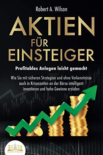 AKTIEN FÜR EINSTEIGER - Profitables Anlegen leicht gemacht: Wie Sie mit sicheren Strategien und ohne Vorkenntnisse auch in Krisenzeiten an der Börse intelligent investieren und hohe Gewinne erzielen