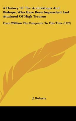 A History Of The Archbishops And Bishops, Who Have Been Impeached And Attainted Of High Treason: From William The Conqueror To This Time (1722)