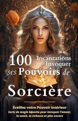 100 Incantations pour Invoquer ses Pouvoirs de Sorcière: Éveillez votre Pouvoir Intérieur - Sorts de magie blanche pour invoquer l'amour, la santé, la richesse et plus encore