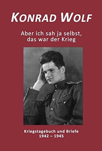 Konrad Wolf - Aber ich sah ja selbst, das war der Krieg: Kriegstagebuch und Briefe 1942 - 1945