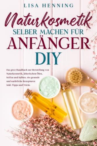 Naturkosmetik selber machen für Anfänger - DIY: Das große Handbuch zur Herstellung von Naturkosmetik, ätherischen Ölen, Seifen und Salben. 160 gesunde und natürliche Rezepturen inkl. Tipps und Tricks