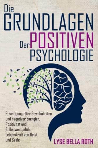 DIE GRUNDLAGEN DER POSITIVEN PSYCHOLOGIE: Beseitigung alter Gewohnheiten und negativer Energien, Positivität und Selbstwertgefühl, Lebenskraft von Geist und Seele.