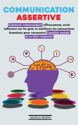 COMMUNICATION ASSERTIVE: Comment communiquer efficacement, avoir influence sur les gens et améliorer les interactions humaines pour surmonter l'anxiété sociale et se faire respecter