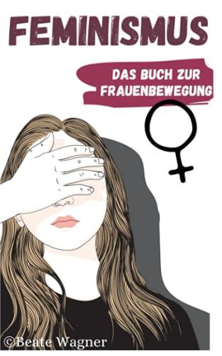 Feminismus - Das Buch zur Frauenbewegung: Emanzipation der Frau in Deutschland und der Welt aus Sicht einer Feministin