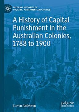 A History of Capital Punishment in the Australian Colonies, 1788 to 1900 (Palgrave Histories of Policing, Punishment and Justice)