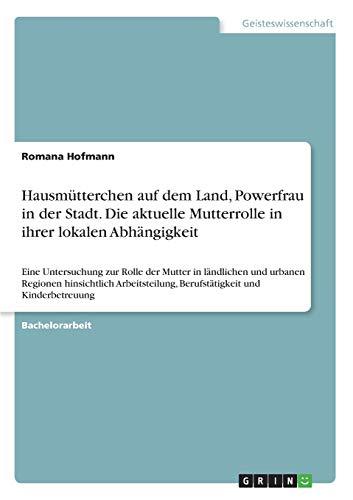 Hausmütterchen auf dem Land, Powerfrau in der Stadt. Die aktuelle Mutterrolle in ihrer lokalen Abhängigkeit: Eine Untersuchung zur Rolle der Mutter in ... Berufstätigkeit und Kinderbetreuung