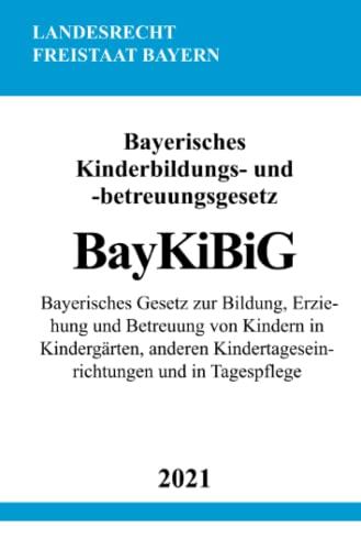 Bayerisches Kinderbildungs- und -betreuungsgesetz (BayKiBiG): Bayerisches Gesetz zur Bildung, Erziehung und Betreuung von Kindern in Kindergärten, anderen Kindertageseinrichtungen und in Tagespflege