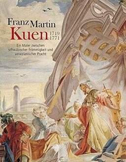 Franz Martin Kuen 1719–1771: Ein Maler zwischen schwäbischer Frömmigkeit und venezianischer Pracht