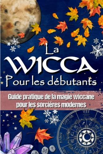 LA WICCA POUR LES DÉBUTANTS: Guide pratique de la magie wiccane et de la magie blanche - Pour les sorcières modernes.