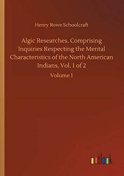 Algic Researches, Comprising Inquiries Respecting the Mental Characteristics of the North American Indians, Vol. 1 of 2: Volume 1