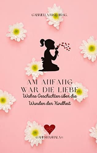 Am Anfang war die Liebe: Wahre Geschichten über die Wunden der Kindheit