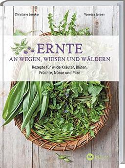 Ernte an Wegen, Wiesen und Wäldern: Rezepte für wilde Kräuter, Blüten, Früchte, Nüsse und Pilze. Kochbuch mit Wildkräutern und Wildpflanzen zum Essen und Genießen mit vielen vegetarischen Gerichten