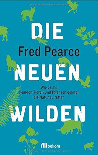 Die neuen Wilden: Wie es mit fremden Tieren und Pflanzen gelingt, die Natur zu retten