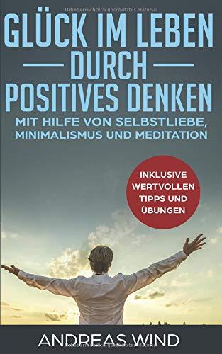 GLÜCK IM LEBEN DURCH POSITIVES DENKEN mit Hilfe von Selbstliebe, Minimalismus und Meditation, inklusive wertvollen Tipps und Übungen