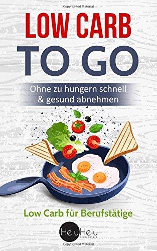 Low Carb Rezepte to Go: Die Low Carb Diät für Berufstätige - Ohne zu hungern schnell & gesund abnehmen