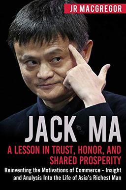 Jack Ma: A Lesson in Trust, Honor, and Shared Prosperity: Reinventing the Motivations of Commerce - Insight and Analysis Into the Life of Asia’s Richest Man (Billionaire Visionaries, Band 5)