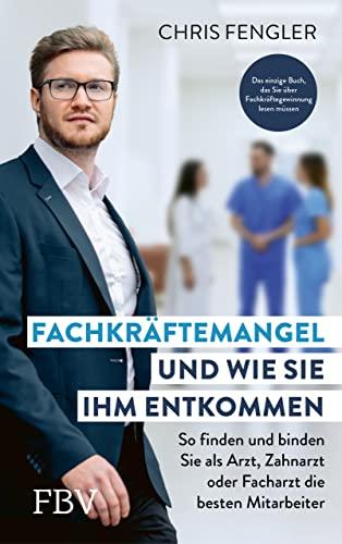 Fachkräftemangel – und wie Sie ihm entkommen: So finden und binden Sie als Arzt, Zahnarzt oder Facharzt die besten Mitarbeiter. Das einzige Buch, das Sie über Fachkräftegewinnung lesen müssen