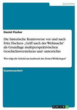 Die Schuld am Ausbruch des Ersten Weltkrieges und Fritz Fischers  "Griff nach der Weltmacht". Die historische Kontroverse als Grundlage multiperspektivischen Geschichtsunterrichts