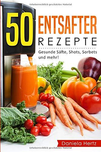 50 Entsafter Rezepte: Gesunde Säfte, Shots, Sorbets und mehr! Einfach. Lecker. Gesund. Rezepte für die Saftpresse und den Entsafter!