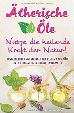 Ätherische Öle - Nutze die heilende Kraft der Natur: Erstaunliche Anwendungen der besten Aromaöle in der Duftmedizin und Naturkosmetik