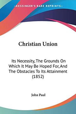 Christian Union: Its Necessity, The Grounds On Which It May Be Hoped For, And The Obstacles To Its Attainment (1852)