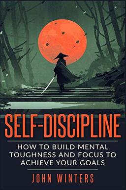 Self-Discipline: How To Build Mental Toughness And Focus To Achieve Your Goals