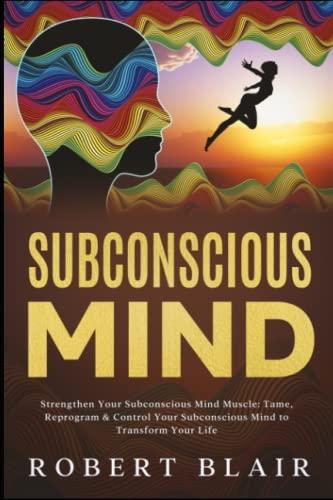 Subconscious Mind: Strengthen Your Subconscious Mind Muscle: Tame, Reprogram & Control Your Subconscious Mind to Transform Your Life