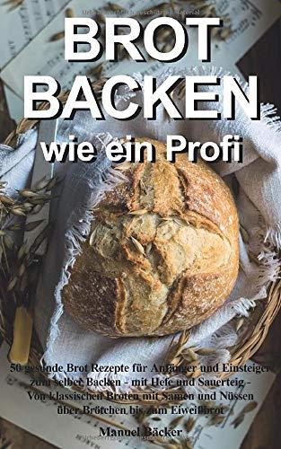 Brot backen wie ein Profi: 50 gesunde Brot Rezepte für Anfänger und Einsteiger zum selber Backen - mit Hefe und Sauerteig - Von klassischen Broten mit Samen und Nüssen über Brötchen bis zum Eiweißbrot