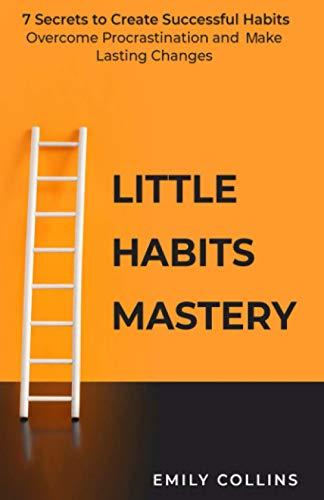 Little Habits Mastery: 7 Secrets to Create Successful Habits, Overcome Procrastination and Make Lasting Changes