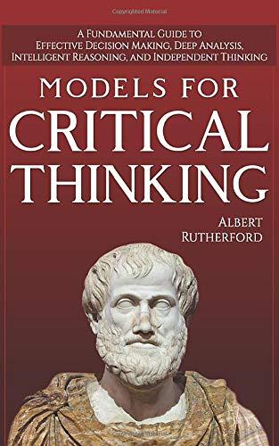 Models For Critical Thinking: A Fundamental Guide to Effective Decision Making, Deep Analysis, Intelligent Reasoning, and Independent Thinking (The critical thinker, Band 1)