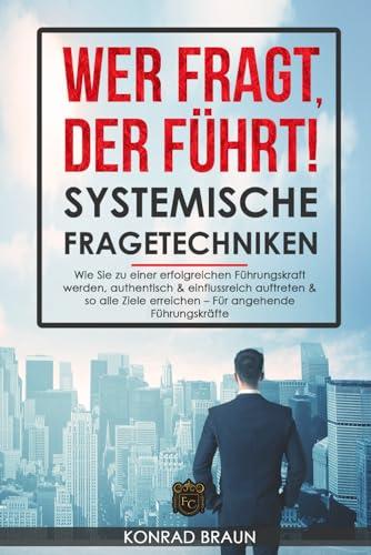 Wer fragt, der führt! - Systemische Fragetechniken: Wie Sie zu einer erfolgreichen Führungskraft werden, authentisch & einflussreich auftreten & so alle Ziele erreichen – Das Führungskräfte-Buch