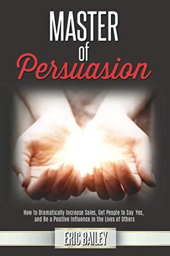 Master of Persuasion: How to Dramatically Increase Sales, Get People to Say Yes, and Be a Positive Influence in the Lives of Others