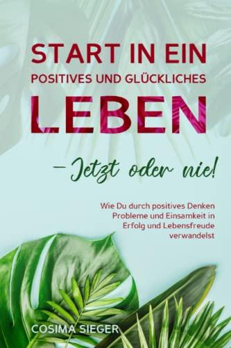 START IN EIN POSITIVES UND GLÜCKLICHES LEBEN – JETZT ODER NIE!: Wie Du durch positives Denken Probleme und Einsamkeit in Erfolg und Lebensfreude verwandelst