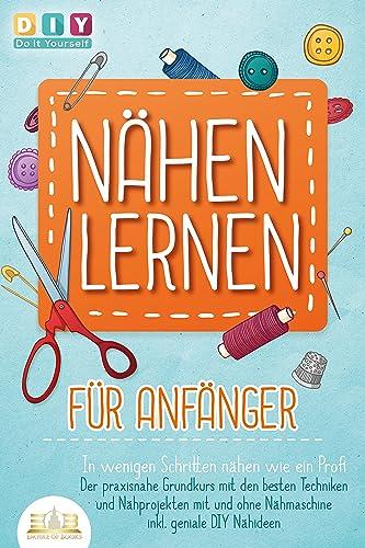 NÄHEN LERNEN FÜR ANFÄNGER - In wenigen Schritten nähen wie ein Profi: Der praxisnahe Grundkurs mit den besten Techniken und Nähprojekten mit und ohne Nähmaschine inkl. geniale DIY Nähideen