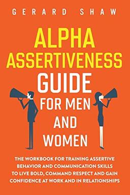 Alpha Assertiveness Guide for Men and Women: The Workbook for Training Assertive Behavior and Communication Skills to Live Bold, Command Respect and Gain Confidence at Work and in Relationships