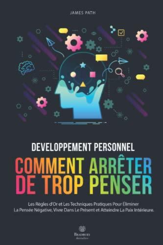 Comment Arrêter De Trop Penser: Les Règles d'Or et Les Techniques Pratiques Pour Éliminer La Pensée Négative, Vivre Dans Le Présent et Atteindre La Paix Intérieure.