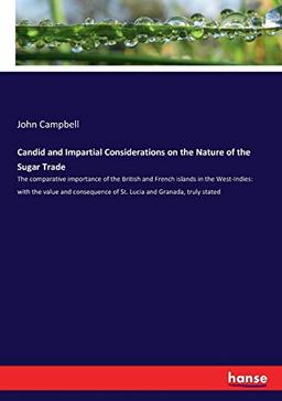 Candid and Impartial Considerations on the Nature of the Sugar Trade: The comparative importance of the British and French islands in the West-Indies: ... of St. Lucia and Granada, truly stated