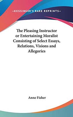 The Pleasing Instructor or Entertaining Moralist Consisting of Select Essays, Relations, Visions and Allegories