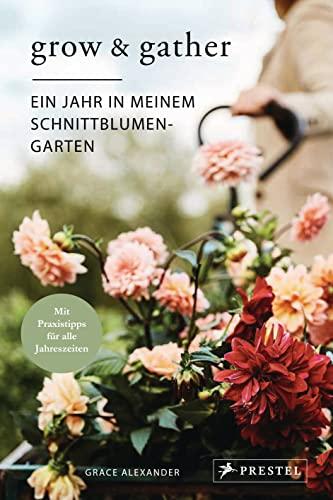 Grow & Gather: Ein Jahr in meinem Schnittblumen-Garten: Mit nachhaltigen Praxistipps für alle Jahreszeiten: Schnittblumen säen, ziehen, ernten und genießen