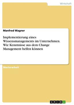 Implementierung eines Wissensmanagements im Unternehmen. Wie Kenntnisse aus dem Change Management helfen können: Magisterarbeit