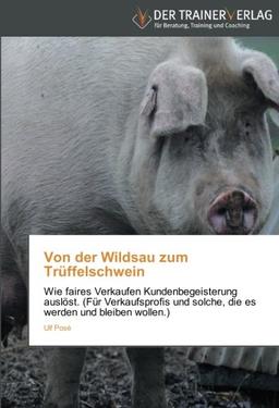 Von der Wildsau zum Trüffelschwein: Wie faires Verkaufen Kundenbegeisterung auslöst. (Für Verkaufsprofis und solche, die es werden und bleiben wollen.)