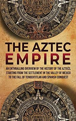 The Aztec Empire: An Enthralling Overview of the History of the Aztecs, Starting with the Settlement in the Valley of Mexico