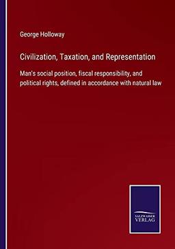 Civilization, Taxation, and Representation: Man's social position, fiscal responsibility, and political rights, defined in accordance with natural law