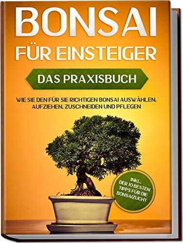 Bonsai für Einsteiger – Das Praxisbuch: Wie Sie den für Sie richtigen Bonsai auswählen, aufziehen, zuschneiden und pflegen – inkl. der 10 besten Tipps für die Bonsaizucht